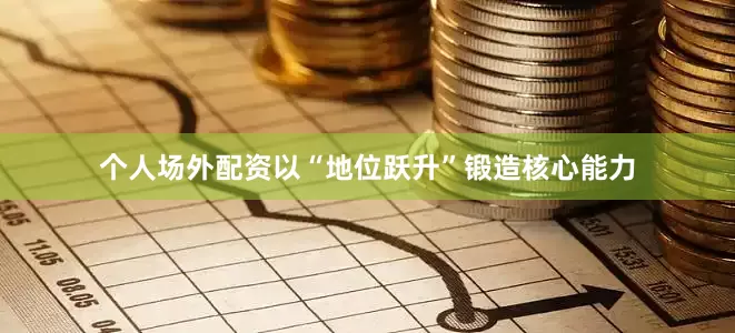 个人场外配资以“地位跃升”锻造核心能力