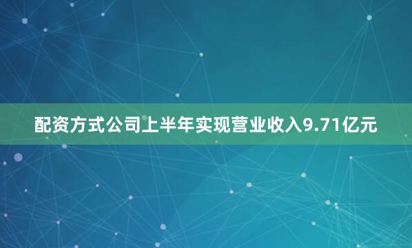 配资方式公司上半年实现营业收入9.71亿元